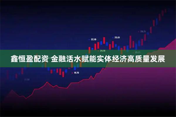 鑫恒盈配资 金融活水赋能实体经济高质量发展