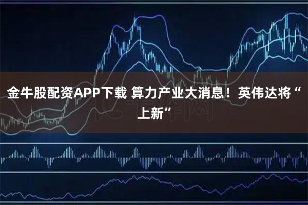 金牛股配资APP下载 算力产业大消息！英伟达将“上新”