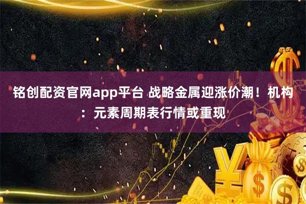 铭创配资官网app平台 战略金属迎涨价潮！机构：元素周期表行情或重现