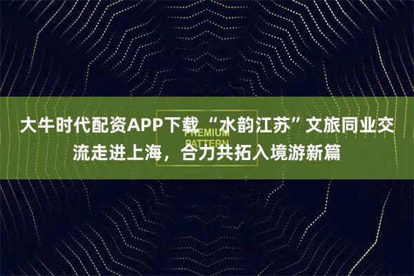 大牛时代配资APP下载 “水韵江苏”文旅同业交流走进上海，合力共拓入境游新篇