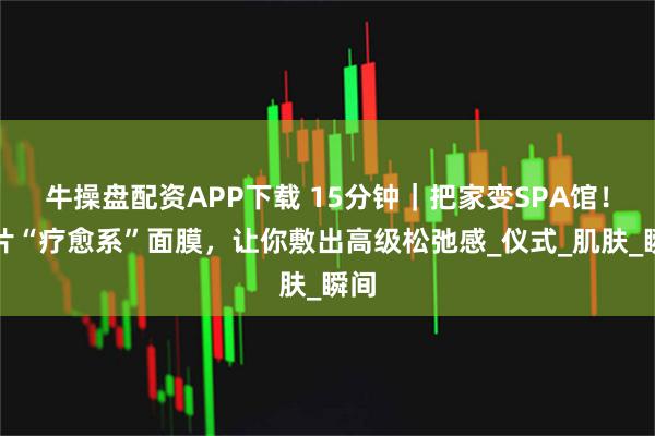 牛操盘配资APP下载 15分钟｜把家变SPA馆！这片“疗愈系”面膜，让你敷出高级松弛感_仪式_肌肤_瞬间