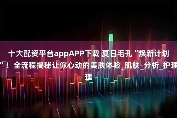 十大配资平台appAPP下载 夏日毛孔“焕新计划”！全流程揭秘让你心动的美肤体验_肌肤_分析_护理