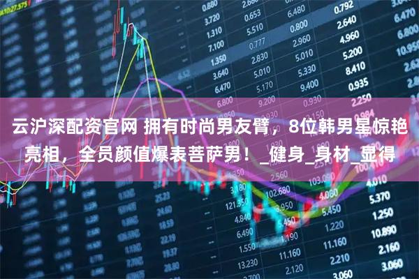云沪深配资官网 拥有时尚男友臂，8位韩男星惊艳亮相，全员颜值爆表菩萨男！_健身_身材_显得