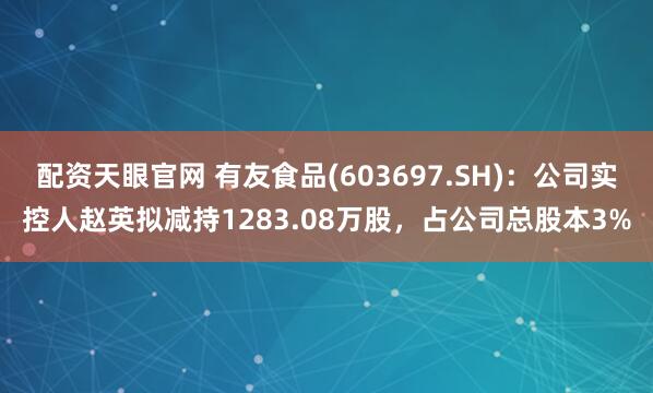 配资天眼官网 有友食品(603697.SH)：公司实控人赵英拟减持1283.08万股，占公司总股本3%