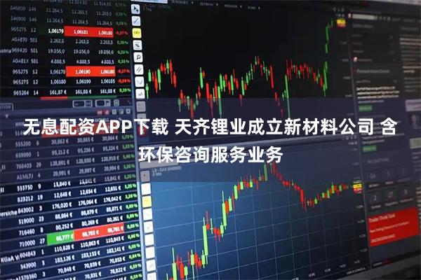 无息配资APP下载 天齐锂业成立新材料公司 含环保咨询服务业务