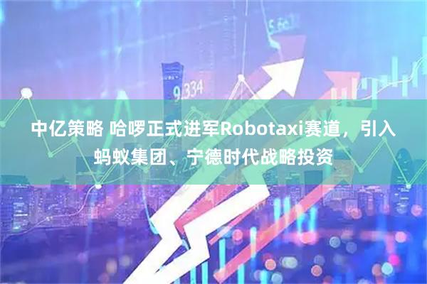 中亿策略 哈啰正式进军Robotaxi赛道，引入蚂蚁集团、宁德时代战略投资