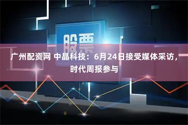 广州配资网 中晶科技：6月24日接受媒体采访，时代周报参与