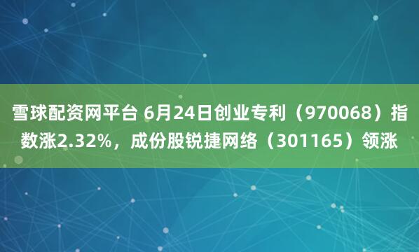 雪球配资网平台 6月24日创业专利（970068）指数涨2.32%，成份股锐捷网络（301165）领涨