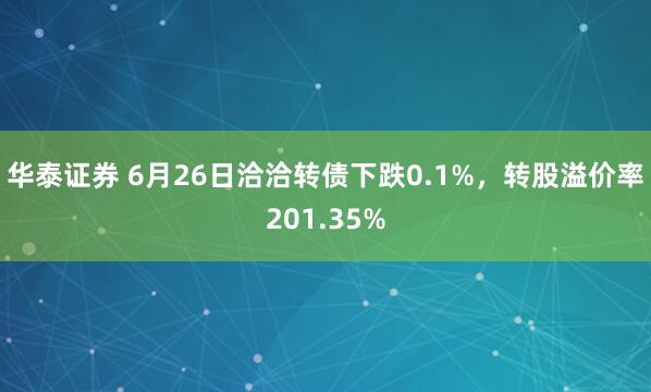 华泰证券 6月26日洽洽转债下跌0.1%，转股溢价率201.35%