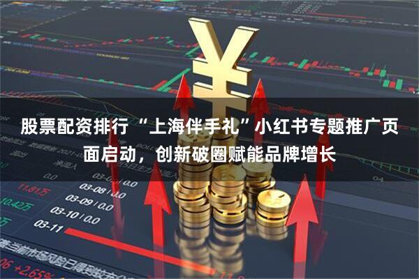 股票配资排行 “上海伴手礼”小红书专题推广页面启动，创新破圈赋能品牌增长