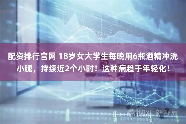 配资排行官网 18岁女大学生每晚用6瓶酒精冲洗小腿，持续近2个小时！这种病趋于年轻化！