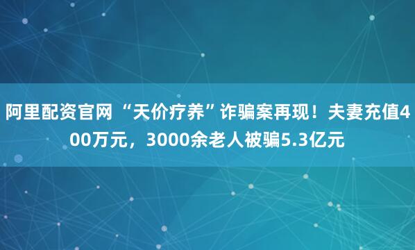 阿里配资官网 “天价疗养”诈骗案再现！夫妻充值400万元，3000余老人被骗5.3亿元