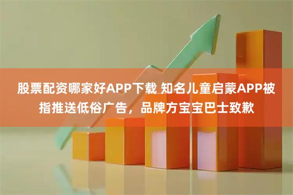 股票配资哪家好APP下载 知名儿童启蒙APP被指推送低俗广告，品牌方宝宝巴士致歉