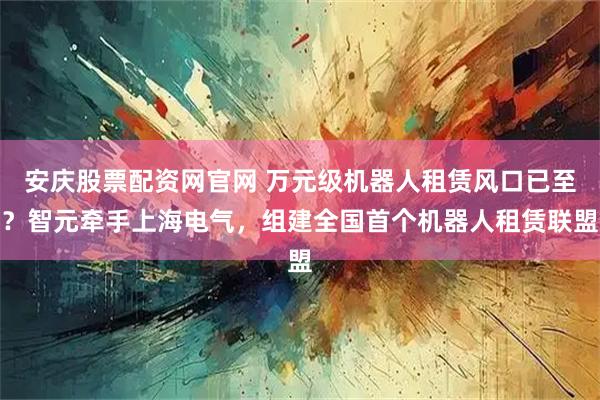 安庆股票配资网官网 万元级机器人租赁风口已至？智元牵手上海电气，组建全国首个机器人租赁联盟
