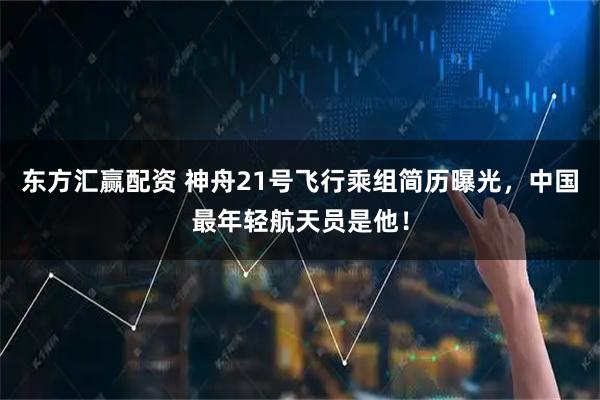 东方汇赢配资 神舟21号飞行乘组简历曝光，中国最年轻航天员是他！