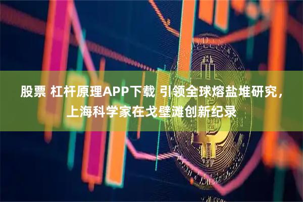 股票 杠杆原理APP下载 引领全球熔盐堆研究，上海科学家在戈壁滩创新纪录