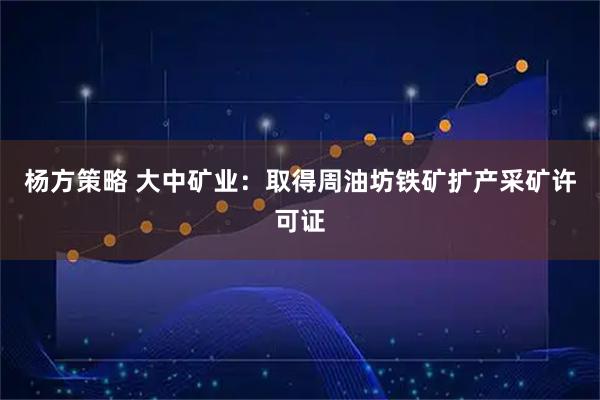 杨方策略 大中矿业：取得周油坊铁矿扩产采矿许可证