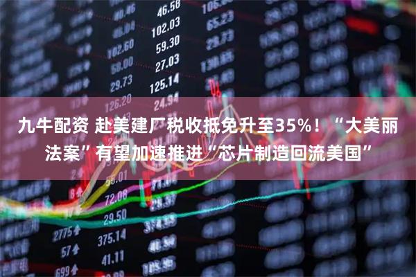 九牛配资 赴美建厂税收抵免升至35%！“大美丽法案”有望加速推进“芯片制造回流美国”