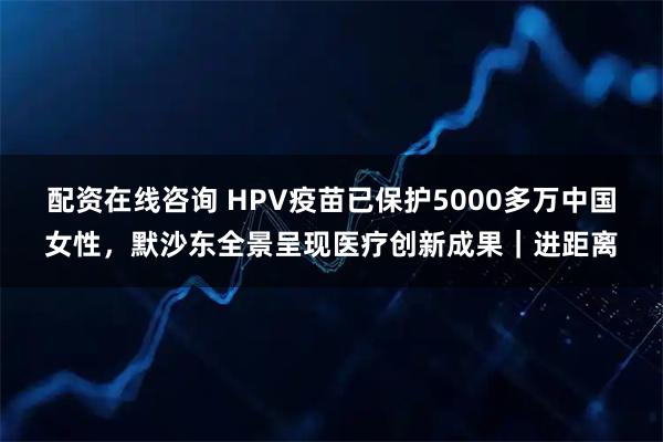 配资在线咨询 HPV疫苗已保护5000多万中国女性，默沙东全景呈现医疗创新成果｜进距离