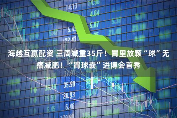 海越互赢配资 三周减重35斤！胃里放颗“球”无痛减肥！“胃球囊”进博会首秀