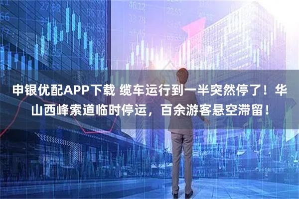 申银优配APP下载 缆车运行到一半突然停了！华山西峰索道临时停运，百余游客悬空滞留！
