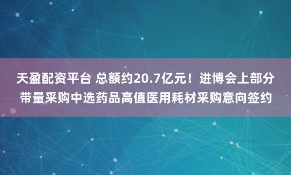 天盈配资平台 总额约20.7亿元！进博会上部分带量采购中选药品高值医用耗材采购意向签约