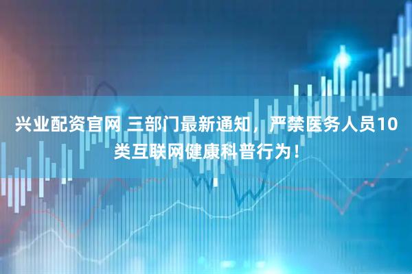 兴业配资官网 三部门最新通知，严禁医务人员10类互联网健康科普行为！