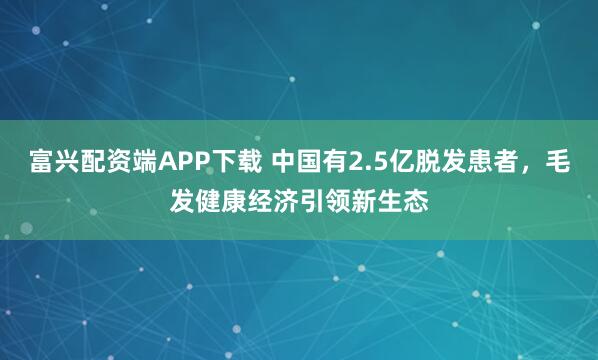富兴配资端APP下载 中国有2.5亿脱发患者，毛发健康经济引领新生态
