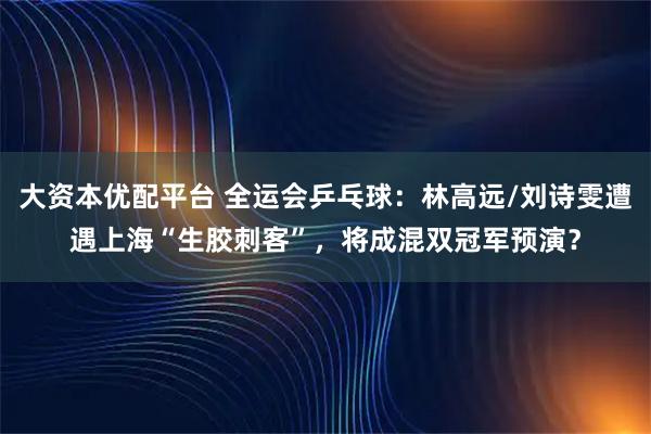 大资本优配平台 全运会乒乓球：林高远/刘诗雯遭遇上海“生胶刺客”，将成混双冠军预演？