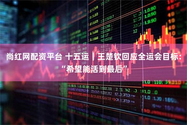 尚红网配资平台 十五运｜王楚钦回应全运会目标：“希望能活到最后”
