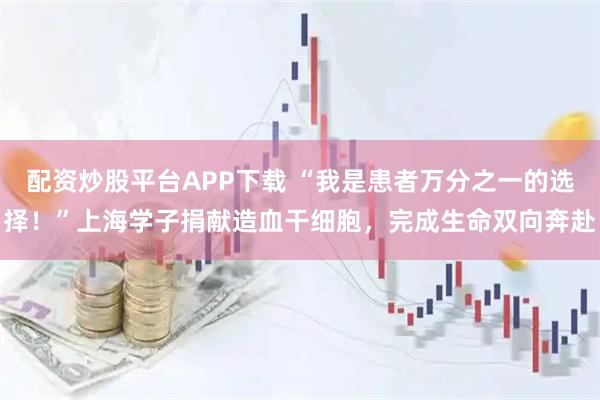 配资炒股平台APP下载 “我是患者万分之一的选择！”上海学子捐献造血干细胞，完成生命双向奔赴