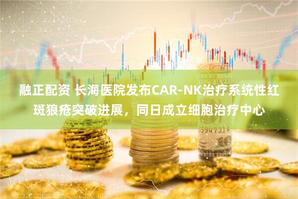 融正配资 长海医院发布CAR-NK治疗系统性红斑狼疮突破进展,同日成立细胞治疗中心