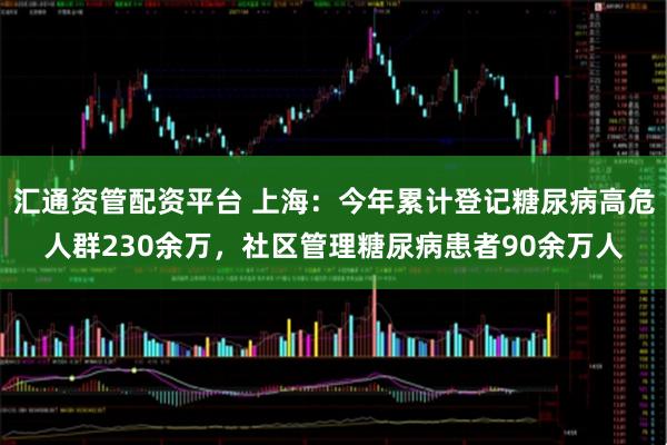 汇通资管配资平台 上海:今年累计登记糖尿病高危人群230余万,社区管理糖尿病患者90余万人
