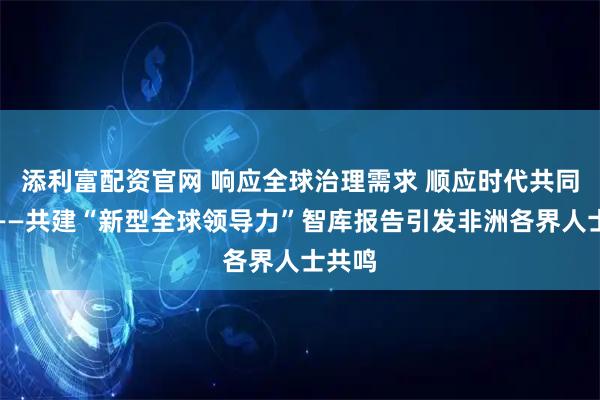 添利富配资官网 响应全球治理需求 顺应时代共同呼声——共建“新型全球领导力”智库报告引发非洲各界人士共鸣