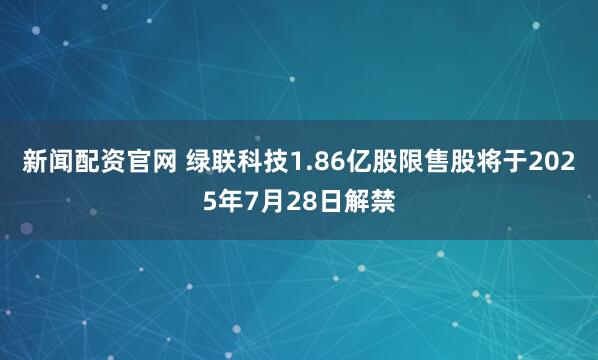 新闻配资官网 绿联科技1.86亿股限售股将于2025年7月28日解禁