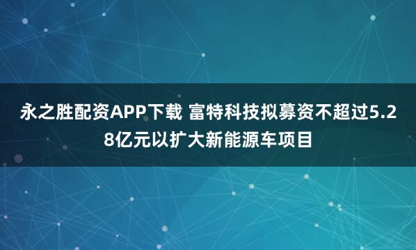 永之胜配资APP下载 富特科技拟募资不超过5.28亿元以扩大新能源车项目