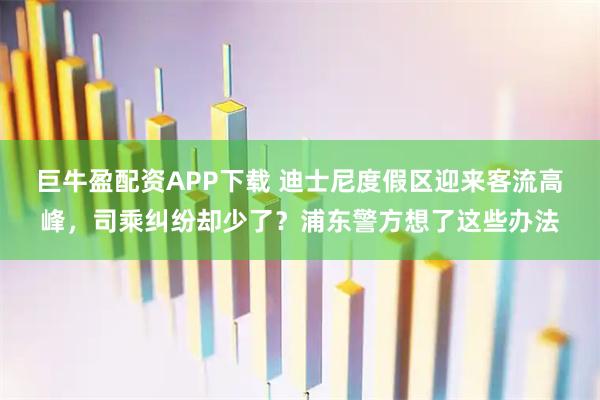 巨牛盈配资APP下载 迪士尼度假区迎来客流高峰,司乘纠纷却少了?浦东警方想了这些办法