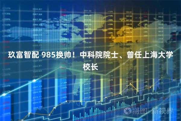 玖富智配 985换帅!中科院院士、曾任上海大学校长