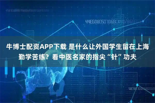牛博士配资APP下载 是什么让外国学生留在上海勤学苦练?看中医名家的指尖“针”功夫