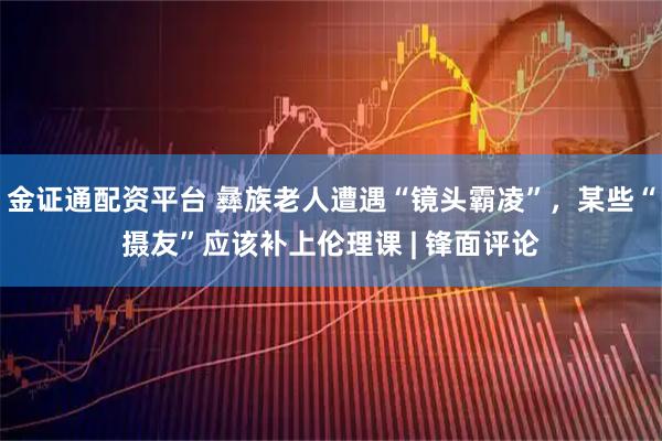 金证通配资平台 彝族老人遭遇“镜头霸凌”,某些“摄友”应该补上伦理课 | 锋面评论