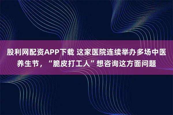 股利网配资APP下载 这家医院连续举办多场中医养生节，“脆皮打工人”想咨询这方面问题