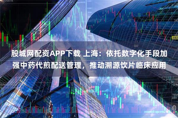 股城网配资APP下载 上海：依托数字化手段加强中药代煎配送管理，推动溯源饮片临床应用