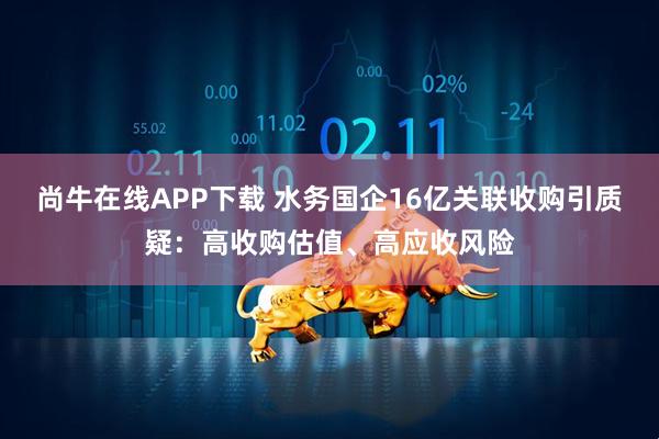 尚牛在线APP下载 水务国企16亿关联收购引质疑:高收购估值、高应收风险