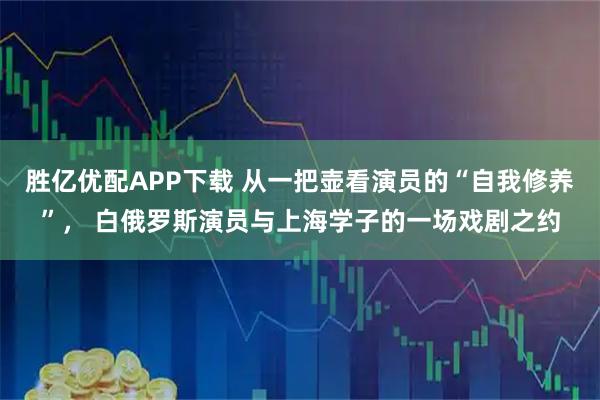 胜亿优配APP下载 从一把壶看演员的“自我修养”, 白俄罗斯演员与上海学子的一场戏剧之约