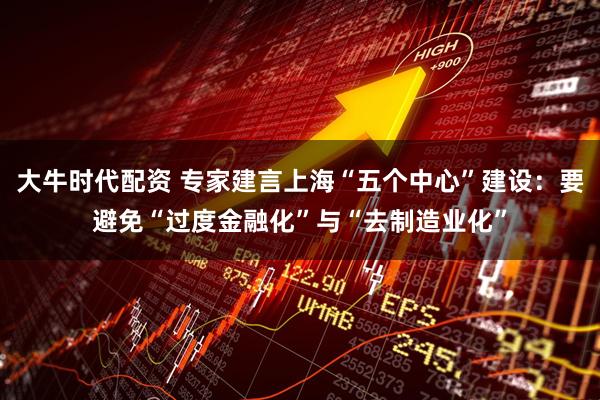 大牛时代配资 专家建言上海“五个中心”建设:要避免“过度金融化”与“去制造业化”