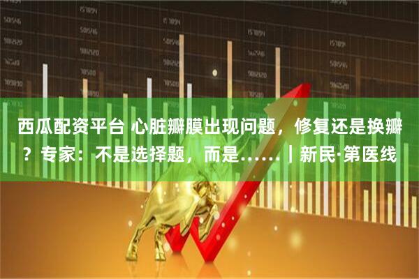西瓜配资平台 心脏瓣膜出现问题,修复还是换瓣?专家:不是选择题,而是……|新民·第医线