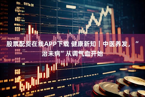 股票配资在线APP下载 健康新知|中医养发,“治未病”从调气血开始