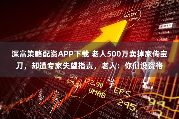 深富策略配资APP下载 老人500万卖掉家传宝刀,却遭专家失望指责,老人:你们没资格