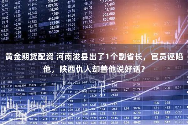 黄金期货配资 河南浚县出了1个副省长,官员诬陷他,陕西仇人却替他说好话?