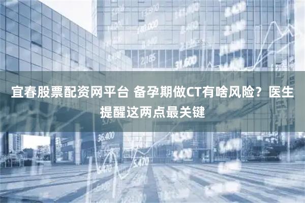 宜春股票配资网平台 备孕期做CT有啥风险?医生提醒这两点最关键